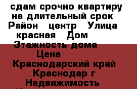 сдам срочно квартиру на длительный срок › Район ­ центр › Улица ­ красная › Дом ­ 150 › Этажность дома ­ 5 › Цена ­ 8 500 - Краснодарский край, Краснодар г. Недвижимость » Квартиры аренда   . Краснодарский край,Краснодар г.